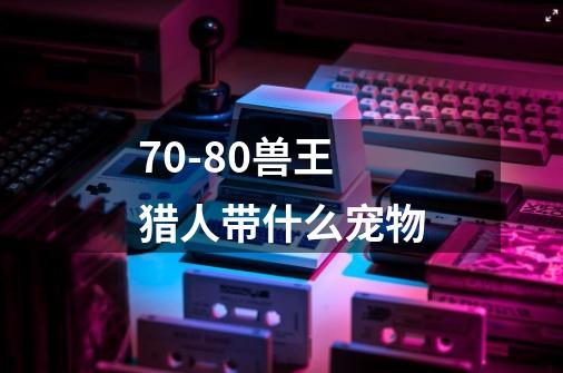 70-80兽王猎人带什么宠物-第1张-游戏信息-龙启网