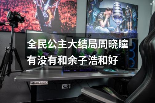 全民公主大结局周晓瞳有没有和余子浩和好-第1张-游戏信息-龙启网