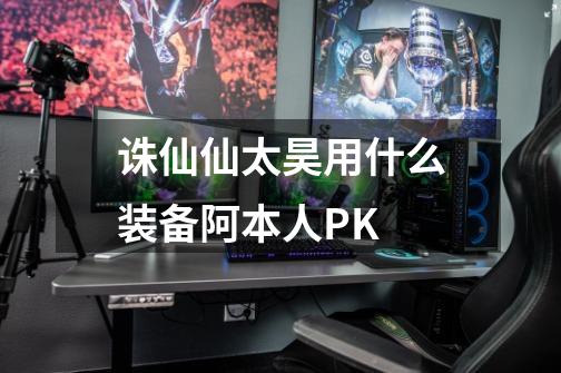 诛仙仙太昊用什么装备阿本人PK-第1张-游戏信息-龙启网