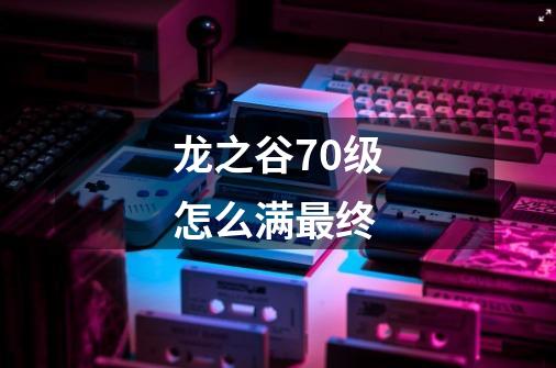 龙之谷70级怎么满最终-第1张-游戏信息-龙启网