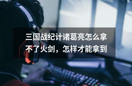 三国战纪计诸葛亮怎么拿不了火剑,怎样才能拿到-第1张-游戏信息-龙启网