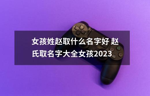 女孩姓赵取什么名字好 赵氏取名字大全女孩2023-第1张-游戏信息-龙启网