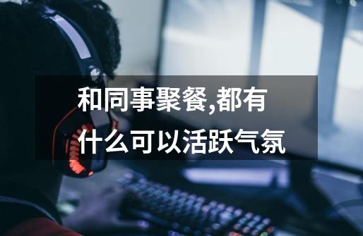 和同事聚餐,都有什么可以活跃气氛-第1张-游戏信息-龙启网