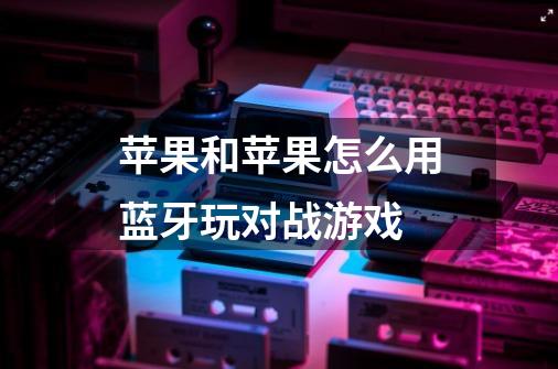 苹果和苹果怎么用蓝牙玩对战游戏-第1张-游戏信息-龙启网