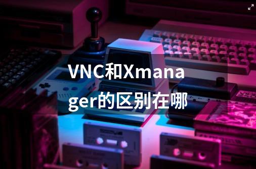 VNC和Xmanager的区别在哪-第1张-游戏信息-龙启网