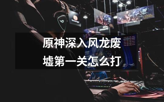 原神深入风龙废墟第一关怎么打-第1张-游戏信息-龙启网