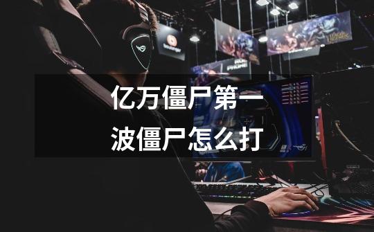 亿万僵尸第一波僵尸怎么打-第1张-游戏信息-龙启网