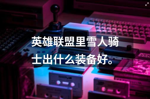英雄联盟里雪人骑士出什么装备好。-第1张-游戏信息-龙启网