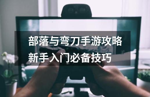 部落与弯刀手游攻略新手入门必备技巧-第1张-游戏信息-龙启网