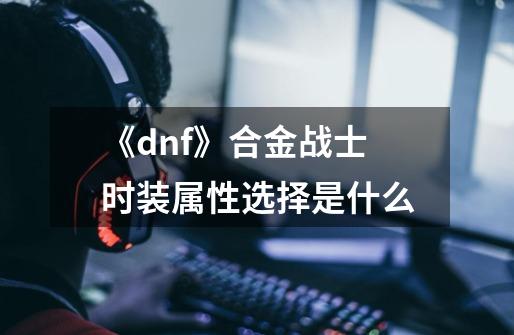 《dnf》合金战士时装属性选择是什么-第1张-游戏信息-龙启网