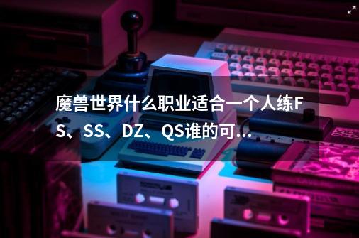 魔兽世界什么职业适合一个人练FS、SS、DZ、QS谁的可玩性更高操作简单-第1张-游戏信息-龙启网