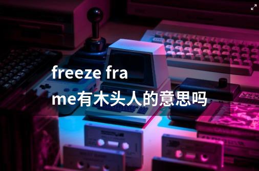 freeze frame有木头人的意思吗-第1张-游戏信息-龙启网