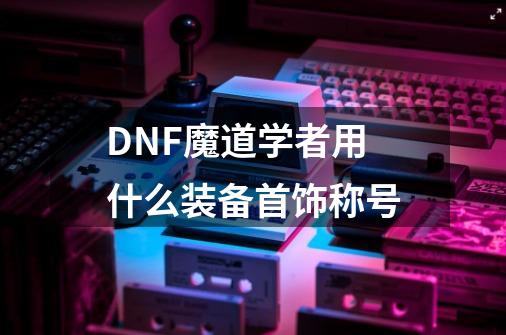 DNF魔道学者用什么装备首饰称号-第1张-游戏信息-龙启网