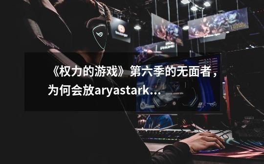 《权力的游戏》第六季的无面者,为何会放aryastark走-第1张-游戏信息-龙启网