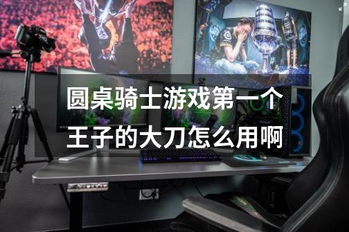 圆桌骑士游戏第一个王子的大刀怎么用啊-第1张-游戏信息-龙启网
