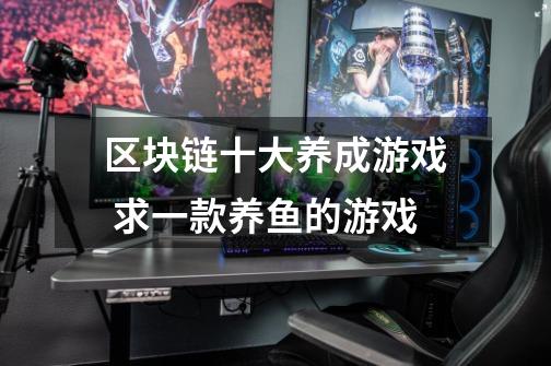 区块链十大养成游戏 求一款养鱼的游戏-第1张-游戏信息-龙启网