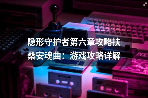 隐形守护者第六章攻略扶桑安魂曲:游戏攻略详解-第1张-游戏信息-龙启网