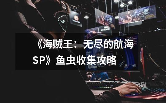 《海贼王:无尽的航海SP》鱼虫收集攻略-第1张-游戏信息-龙启网