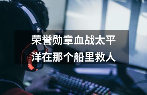 荣誉勋章血战太平洋在那个船里救人-第1张-游戏信息-龙启网
