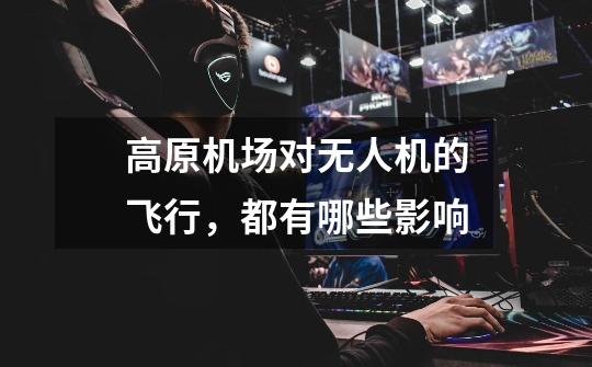 高原机场对无人机的飞行,都有哪些影响-第1张-游戏信息-龙启网