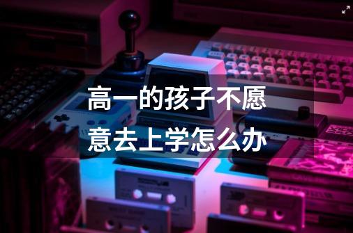高一的孩子不愿意去上学怎么办-第1张-游戏信息-龙启网