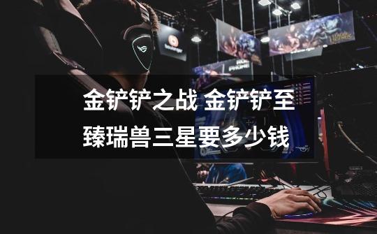 金铲铲之战 金铲铲至臻瑞兽三星要多少钱-第1张-游戏信息-龙启网