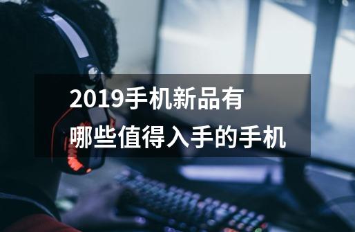2019手机新品有哪些值得入手的手机-第1张-游戏信息-龙启网