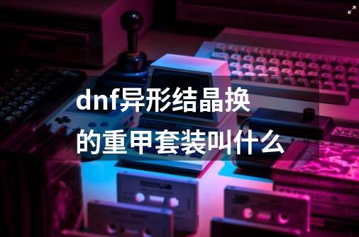 dnf异形结晶换的重甲套装叫什么-第1张-游戏信息-龙启网