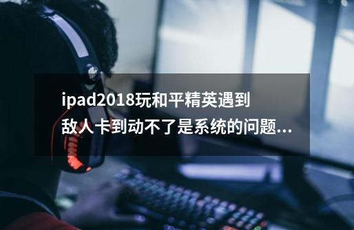 ipad2018玩和平精英遇到敌人卡到动不了是系统的问题还是屏幕的问题因为之前换过外屏-第1张-游戏信息-龙启网