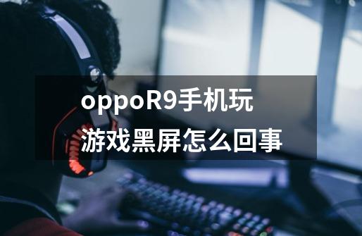 oppoR9手机玩游戏黑屏怎么回事-第1张-游戏信息-龙启网