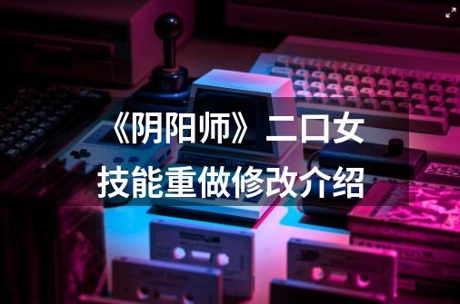 《阴阳师》二口女技能重做修改介绍-第1张-游戏信息-龙启网