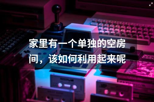 家里有一个单独的空房间,该如何利用起来呢-第1张-游戏信息-龙启网