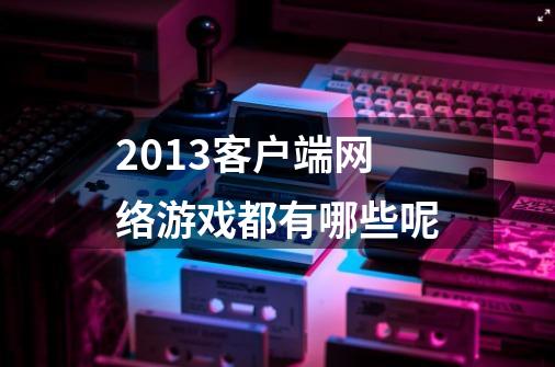 2013客户端网络游戏都有哪些呢-第1张-游戏信息-龙启网