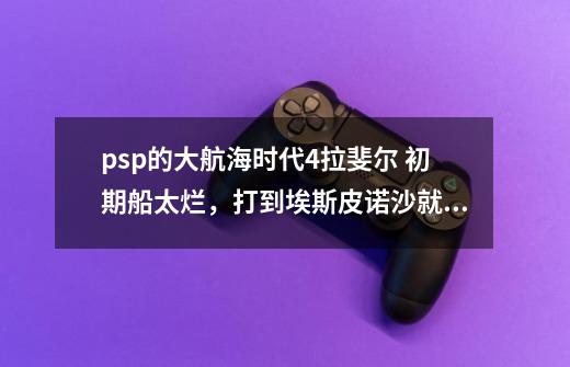 psp的大航海时代4拉斐尔 初期船太烂,打到埃斯皮诺沙就打不过了,敌人船耐久一长条,我的就两艘船,耐..._大航海时代psp4主角能力修改地址-第1张-游戏信息-龙启网