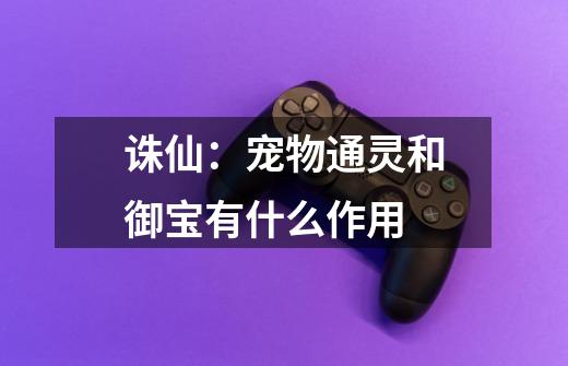 诛仙：宠物通灵和御宝有什么作用-第1张-游戏信息-龙启网