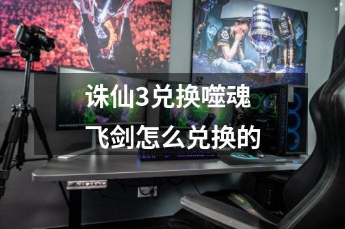 诛仙3兑换噬魂飞剑怎么兑换的-第1张-游戏信息-龙启网