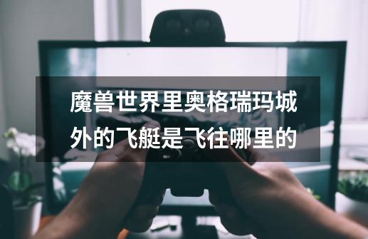 魔兽世界里奥格瑞玛城外的飞艇是飞往哪里的-第1张-游戏信息-龙启网