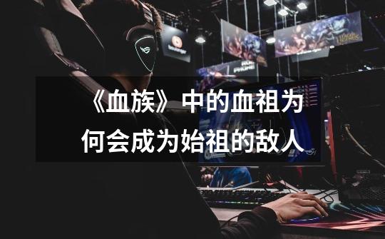《血族》中的血祖为何会成为始祖的敌人-第1张-游戏信息-龙启网