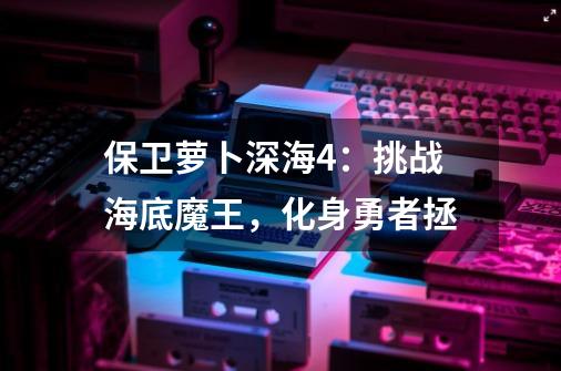 保卫萝卜深海4:挑战海底魔王,化身勇者拯-第1张-游戏信息-龙启网