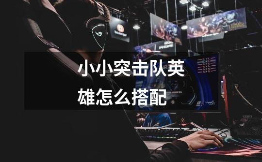 小小突击队英雄怎么搭配-第1张-游戏信息-龙启网