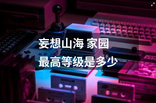 妄想山海 家园最高等级是多少-第1张-游戏信息-龙启网