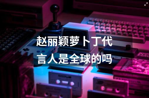赵丽颖萝卜丁代言人是全球的吗-第1张-游戏信息-龙启网
