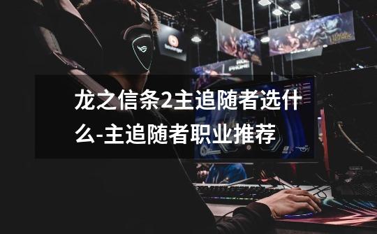 龙之信条2主追随者选什么-主追随者职业推荐-第1张-游戏信息-龙启网