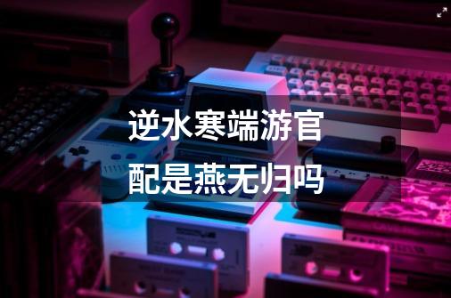 逆水寒端游官配是燕无归吗-第1张-游戏信息-龙启网