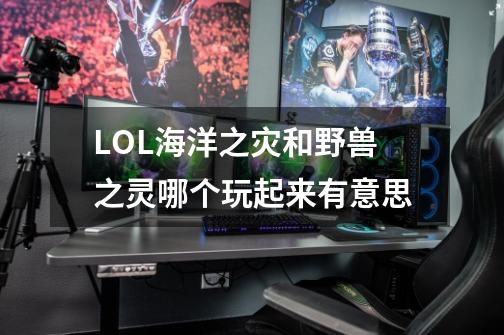 LOL海洋之灾和野兽之灵哪个玩起来有意思-第1张-游戏信息-龙启网