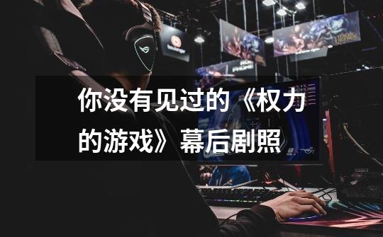 你没有见过的《权力的游戏》幕后剧照-第1张-游戏信息-龙启网