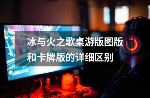 冰与火之歌桌游版图版和卡牌版的详细区别-第1张-游戏信息-龙启网