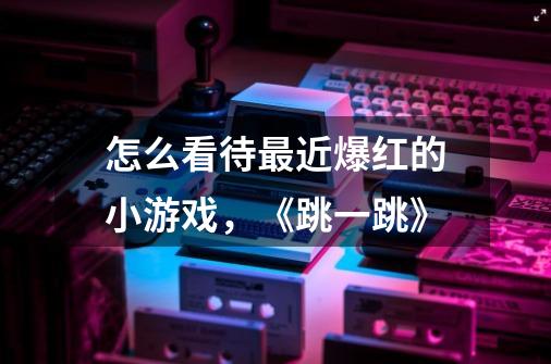 怎么看待最近爆红的小游戏,《跳一跳》-第1张-游戏信息-龙启网