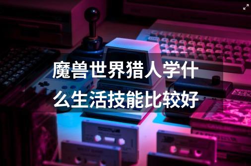 魔兽世界猎人学什么生活技能比较好-第1张-游戏信息-龙启网