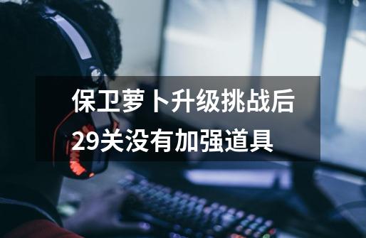 保卫萝卜升级挑战后29关没有加强道具-第1张-游戏信息-龙启网